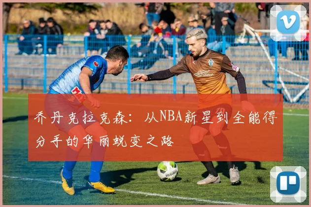 乔丹克拉克森：从NBA新星到全能得分手的华丽蜕变之路