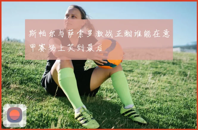 斯帕尔与萨索罗激战正酣谁能在意甲赛场上笑到最后